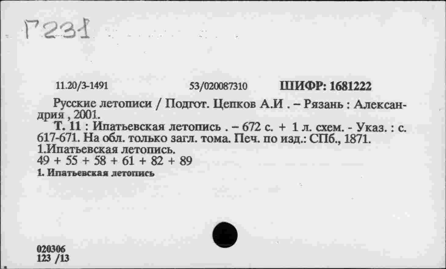 ﻿11.20/3-1491	53/020087310 ШИФР: 1681222
Русские летописи / Подгот. Цепков А.И . - Рязань : Александрия , 2001.
Т. И : Ипатьевская летопись . - 672 с. + 1л. схем. - Указ. : с. 617-671. На обл. только загл. тома. Печ. по изд.: СПб., 1871. І.Ипатьевская летопись.
49 + 55 + 58 + 61 + 82 + 89
1. Ипатьевская летопись
020306 123 /13